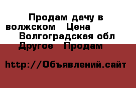 Продам дачу в волжском › Цена ­ 500 000 - Волгоградская обл. Другое » Продам   